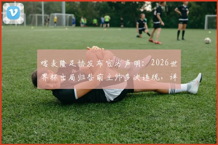 喀麦隆足协发布官方声明：2026世界杯出局归咎前主帅多次违规，详解出局过程与违规争议