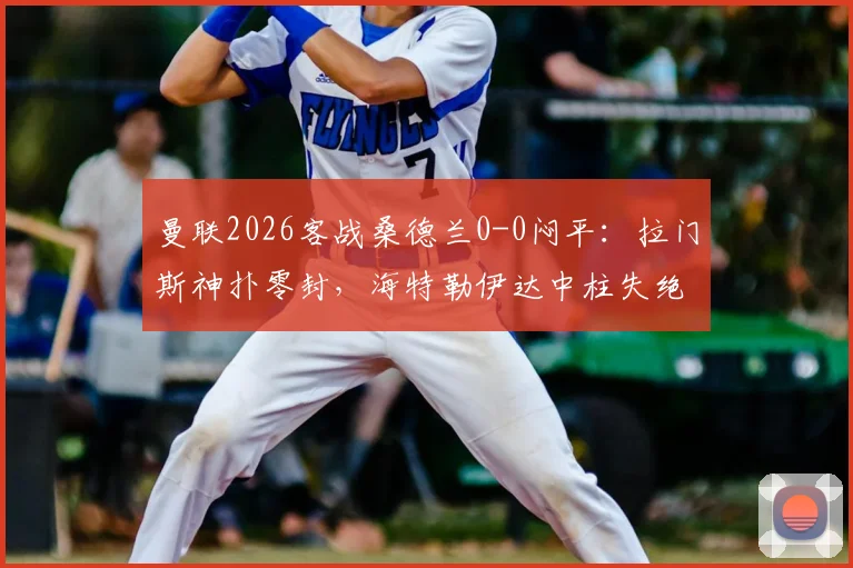 曼联2026客战桑德兰0-0闷平：拉门斯神扑零封，海特勒伊达中柱失绝杀，附全场战术分析与球员评分