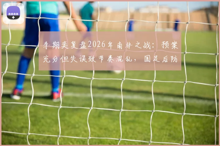 李期奕复盘2026年南非之战：预案充分但失误致节奏混乱，国足后防线临场调整深度解析