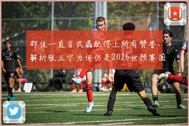邵佳一直言武磊配得上所有赞誉，解析张玉宁为何仍是2026世预赛国足第一队长人选