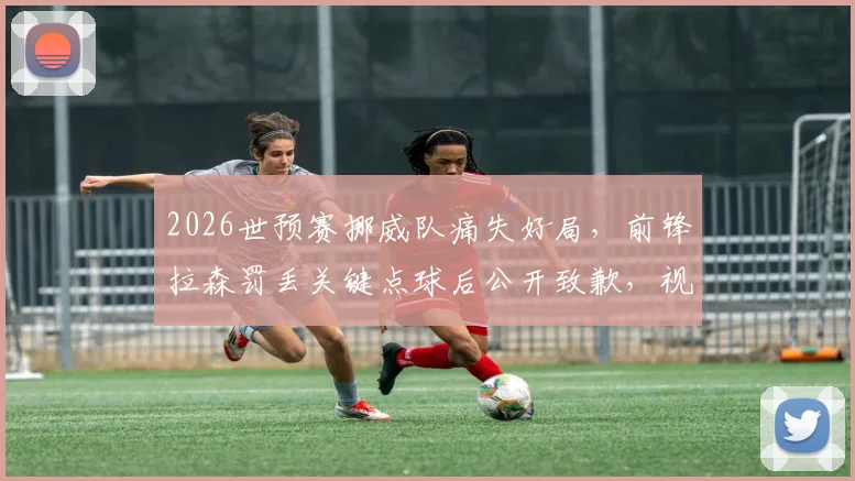 2026世预赛挪威队痛失好局，前锋拉森罚丢关键点球后公开致歉，视频回放与出线形势深度分析